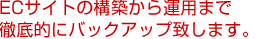 ECサイトの構築から運用まで徹底的にバックアップ致します。