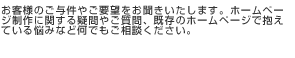 お客様のご与件やご要望をお聞きいたします。ホームページ制作に関する疑問やご質問、既存のホームページで抱えている悩みなど何でもご相談ください。